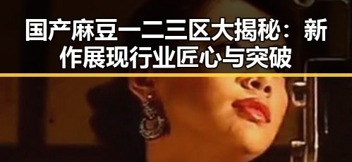 国产麻豆一二三区大揭秘：新作展现行业匠心与突破