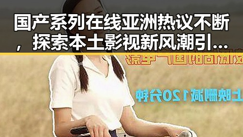 国产系列在线亚洲热议不断，探索本土影视新风潮引发讨论